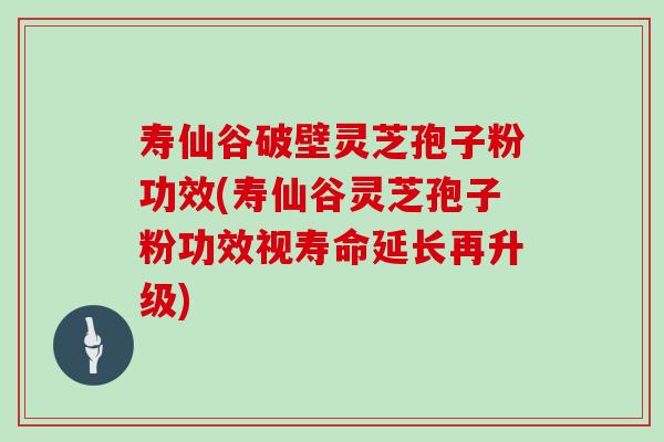 寿仙谷破壁灵芝孢子粉功效(寿仙谷灵芝孢子粉功效视寿命延长再升级)