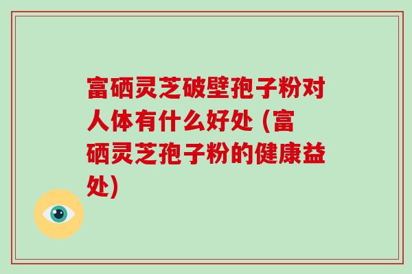 富硒灵芝破壁孢子粉对人体有什么好处 (富硒灵芝孢子粉的健康益处)