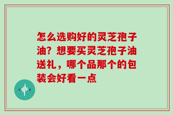 怎么选购好的灵芝孢子油？想要买灵芝孢子油送礼，哪个品那个的包装会好看一点