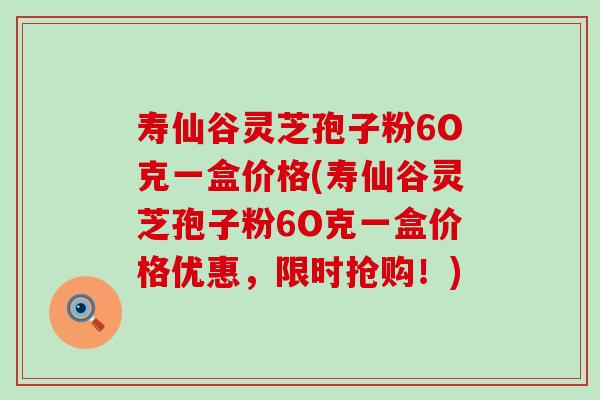 寿仙谷灵芝孢子粉6O克一盒价格(寿仙谷灵芝孢子粉6O克一盒价格优惠，限时抢购！)