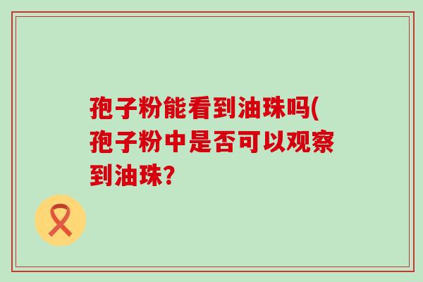 孢子粉能看到油珠吗(孢子粉中是否可以观察到油珠？