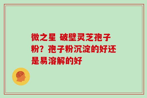 微之星 破壁灵芝孢子粉？孢子粉沉淀的好还是易溶解的好