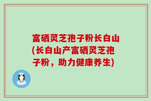 富硒灵芝孢子粉长白山(长白山产富硒灵芝孢子粉，助力健康养生)