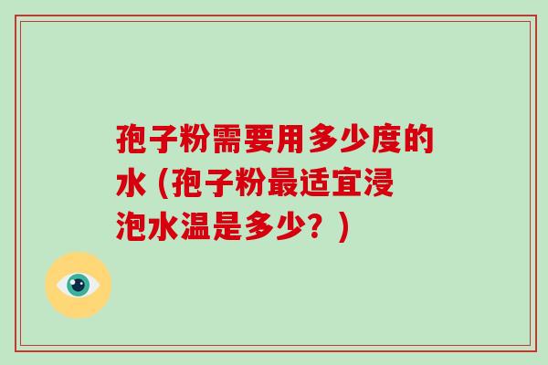 孢子粉需要用多少度的水 (孢子粉适宜浸泡水温是多少？)