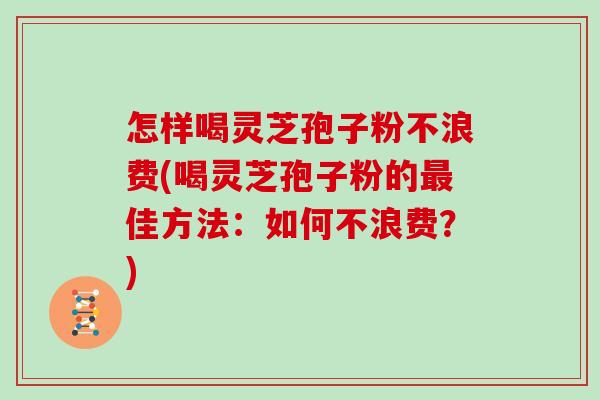 怎样喝灵芝孢子粉不浪费(喝灵芝孢子粉的佳方法：如何不浪费？)