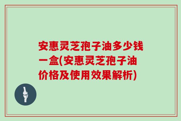 安惠灵芝孢子油多少钱一盒(安惠灵芝孢子油价格及使用效果解析)