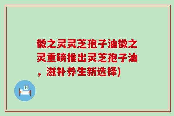 徽之灵灵芝孢子油徽之灵重磅推出灵芝孢子油，滋补养生新选择)