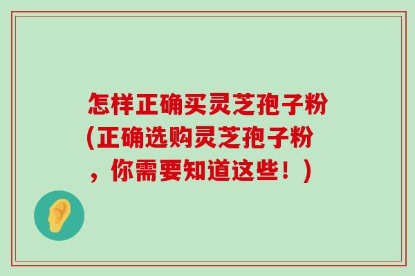 怎样正确买灵芝孢子粉(正确选购灵芝孢子粉，你需要知道这些！)