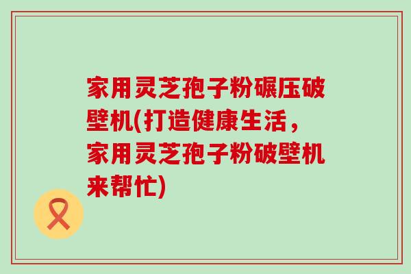 家用灵芝孢子粉碾压破壁机(打造健康生活，家用灵芝孢子粉破壁机来帮忙)