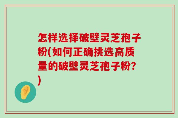 怎样选择破壁灵芝孢子粉(如何正确挑选高质量的破壁灵芝孢子粉？)