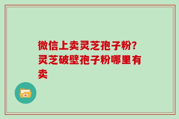 微信上卖灵芝孢子粉？灵芝破壁孢子粉哪里有卖