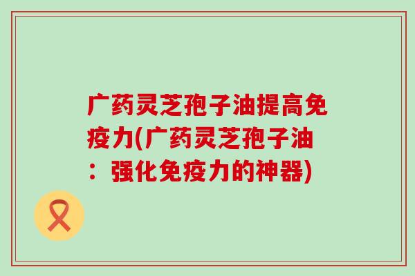 广药灵芝孢子油提高免疫力(广药灵芝孢子油：强化免疫力的神器)