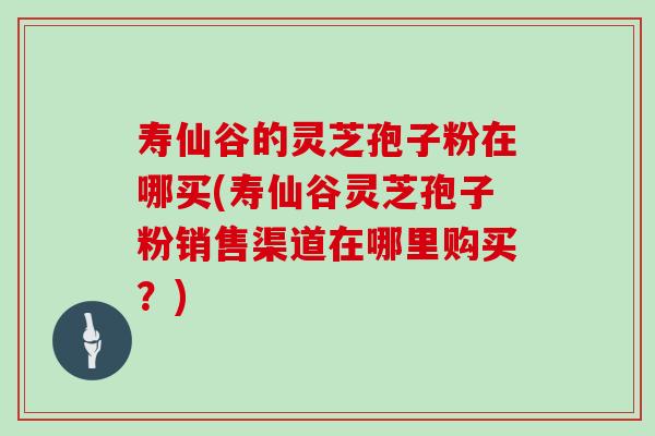 寿仙谷的灵芝孢子粉在哪买(寿仙谷灵芝孢子粉销售渠道在哪里购买？)