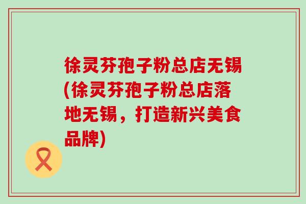 徐灵芬孢子粉总店无锡(徐灵芬孢子粉总店落地无锡，打造新兴美食品牌)