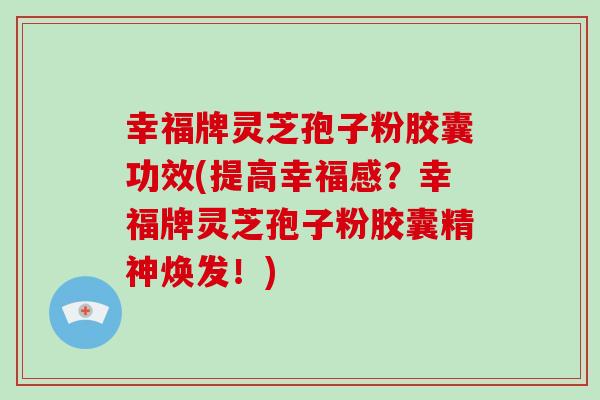 幸福牌灵芝孢子粉胶囊功效(提高幸福感？幸福牌灵芝孢子粉胶囊精神焕发！)