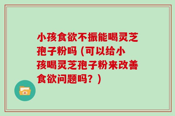 小孩不振能喝灵芝孢子粉吗 (可以给小孩喝灵芝孢子粉来改善问题吗？)