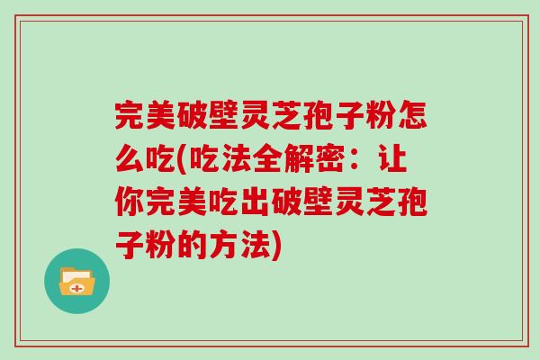 完美破壁灵芝孢子粉怎么吃(吃法全解密：让你完美吃出破壁灵芝孢子粉的方法)