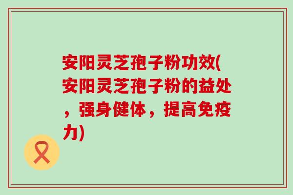 安阳灵芝孢子粉功效(安阳灵芝孢子粉的益处，强身健体，提高免疫力)