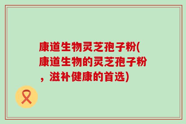 康道生物灵芝孢子粉(康道生物的灵芝孢子粉，滋补健康的首选)