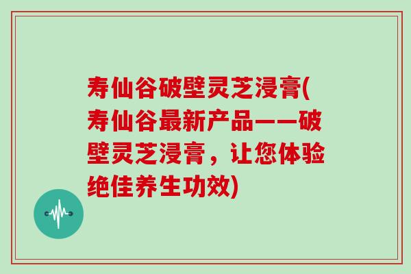 寿仙谷破壁灵芝浸膏(寿仙谷新产品——破壁灵芝浸膏，让您体验绝佳养生功效)