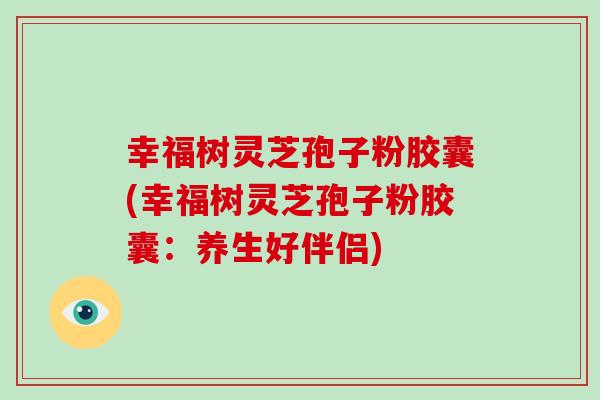 幸福树灵芝孢子粉胶囊(幸福树灵芝孢子粉胶囊：养生好伴侣)