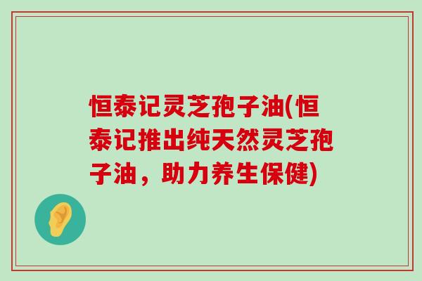 恒泰记灵芝孢子油(恒泰记推出纯天然灵芝孢子油，助力养生保健)