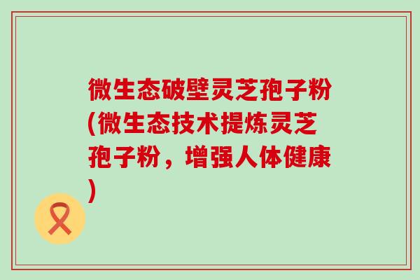 微生态破壁灵芝孢子粉(微生态技术提炼灵芝孢子粉，增强人体健康)