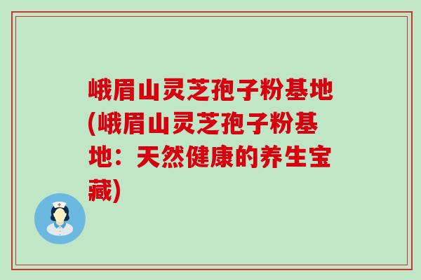 峨眉山灵芝孢子粉基地(峨眉山灵芝孢子粉基地：天然健康的养生宝藏)