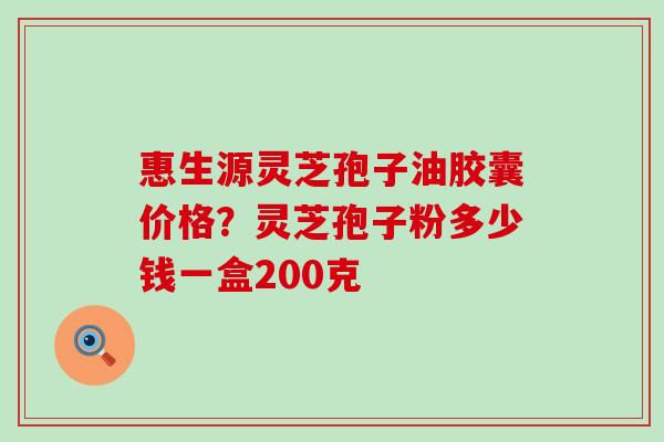 惠生源灵芝孢子油胶囊价格？灵芝孢子粉多少钱一盒200克