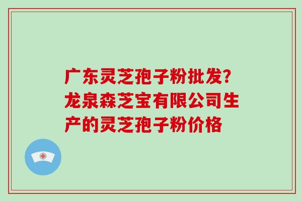 广东灵芝孢子粉批发？龙泉森芝宝有限公司生产的灵芝孢子粉价格