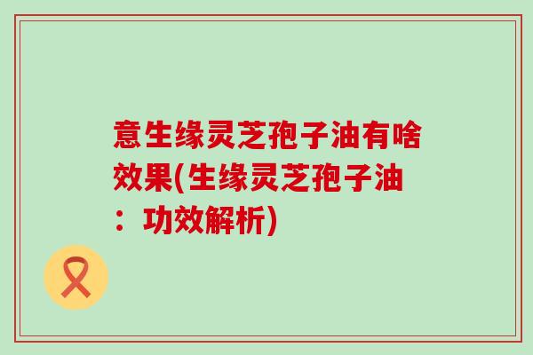 意生缘灵芝孢子油有啥效果(生缘灵芝孢子油：功效解析)