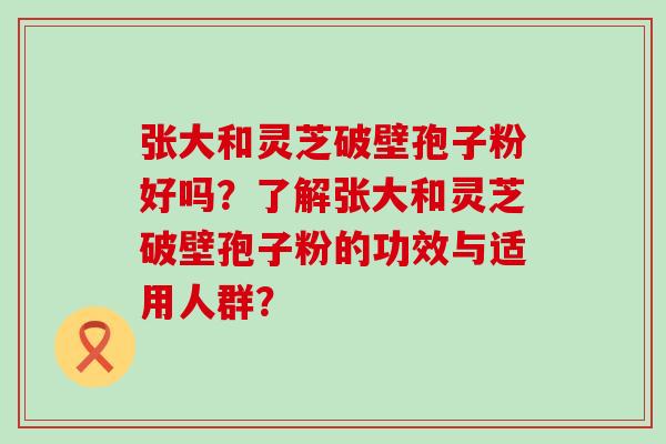 张大和灵芝破壁孢子粉好吗？了解张大和灵芝破壁孢子粉的功效与适用人群？