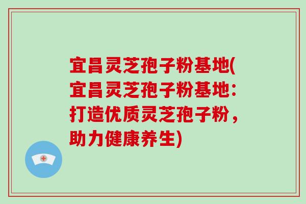 宜昌灵芝孢子粉基地(宜昌灵芝孢子粉基地：打造优质灵芝孢子粉，助力健康养生)