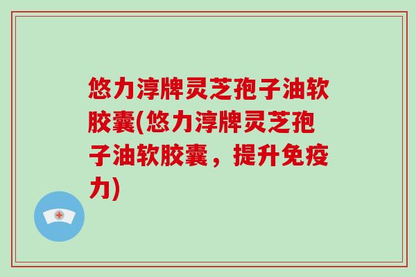 悠力淳牌灵芝孢子油软胶囊(悠力淳牌灵芝孢子油软胶囊，提升免疫力)