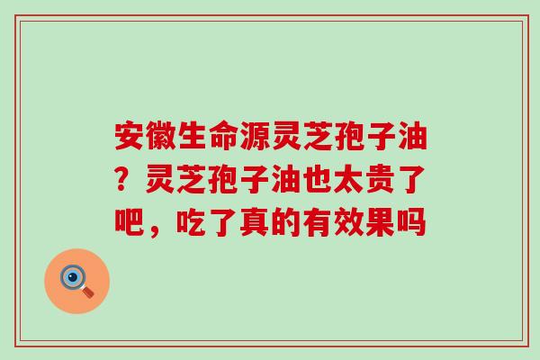 安徽生命源灵芝孢子油？灵芝孢子油也太贵了吧，吃了真的有效果吗