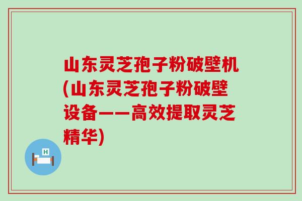 山东灵芝孢子粉破壁机(山东灵芝孢子粉破壁设备——高效提取灵芝精华)