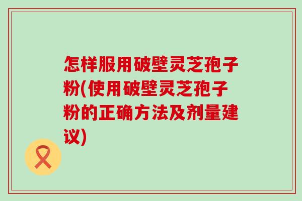 怎样服用破壁灵芝孢子粉(使用破壁灵芝孢子粉的正确方法及剂量建议)