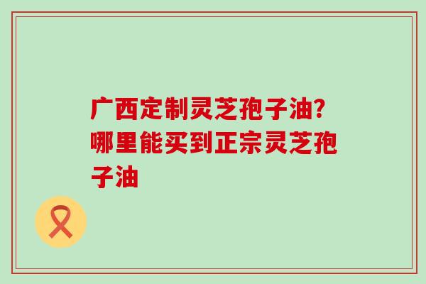 广西定制灵芝孢子油？哪里能买到正宗灵芝孢子油