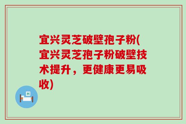 宜兴灵芝破壁孢子粉(宜兴灵芝孢子粉破壁技术提升，更健康更易吸收)