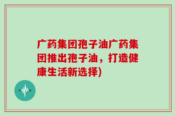 广药集团孢子油广药集团推出孢子油，打造健康生活新选择)