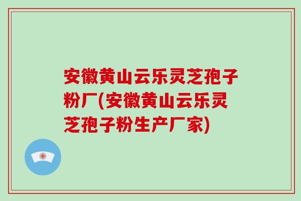 安徽黄山云乐灵芝孢子粉厂(安徽黄山云乐灵芝孢子粉生产厂家)