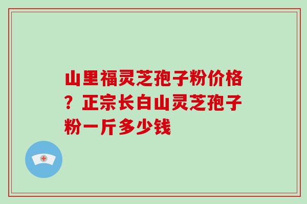 山里福灵芝孢子粉价格？正宗长白山灵芝孢子粉一斤多少钱