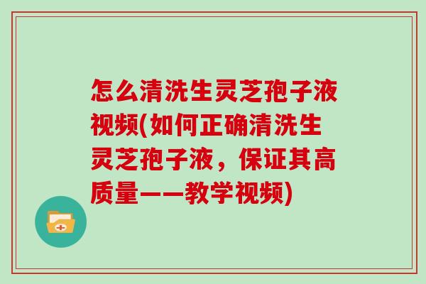 怎么清洗生灵芝孢子液视频(如何正确清洗生灵芝孢子液，保证其高质量——教学视频)