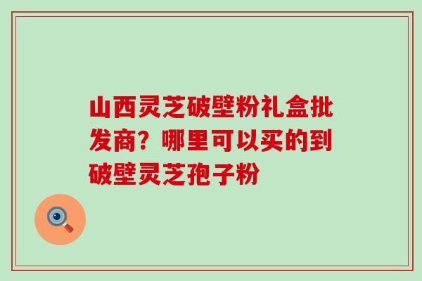 山西灵芝破壁粉礼盒批发商？哪里可以买的到破壁灵芝孢子粉