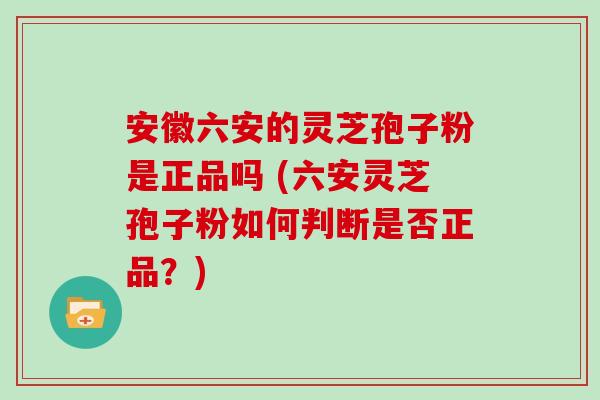 安徽六安的灵芝孢子粉是正品吗 (六安灵芝孢子粉如何判断是否正品？)