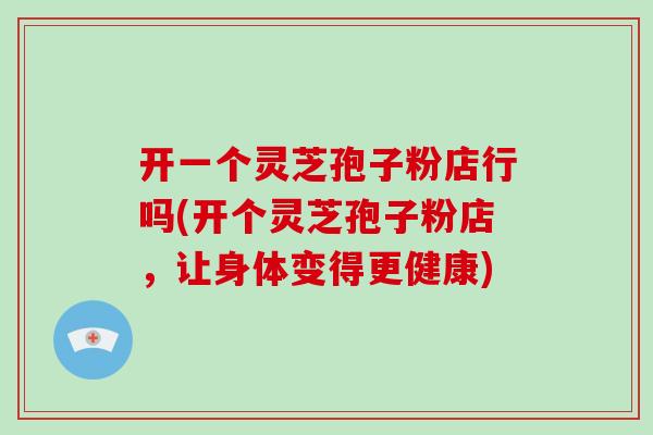 开一个灵芝孢子粉店行吗(开个灵芝孢子粉店，让身体变得更健康)