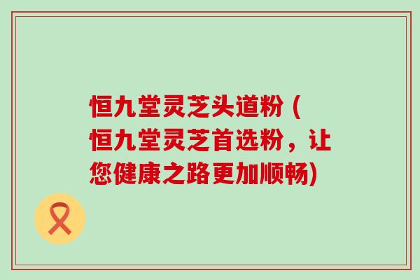 恒九堂灵芝头道粉 (恒九堂灵芝首选粉，让您健康之路更加顺畅)