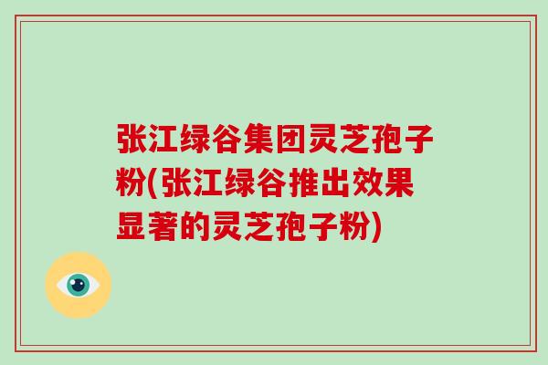 张江绿谷集团灵芝孢子粉(张江绿谷推出效果显著的灵芝孢子粉)