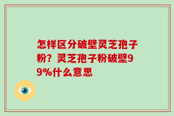 怎样区分破壁灵芝孢子粉？灵芝孢子粉破壁99%什么意思