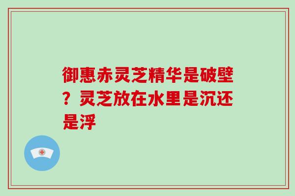 御惠赤灵芝精华是破壁？灵芝放在水里是沉还是浮